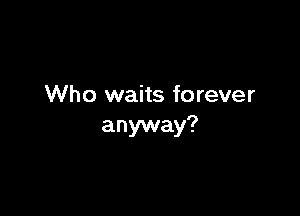 Who waits forever

anyway?