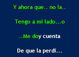 Y ahora que.. no la..
Tengo a mi lado...o

..Me doy cuenta

De que la perdl'...