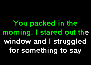 You packed in the
morning. I stared out the
window and I struggled

for something to say