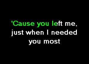 'Cause you left me,

just when I needed
you most