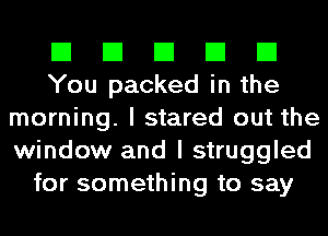 El El El El El
You packed in the
morning. I stared out the
window and I struggled
for something to say