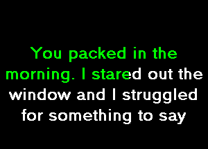 You packed in the
morning. I stared out the
window and I struggled

for something to say