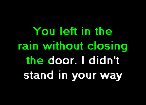 You left in the
rain without closing

the door. I didn't
stand in your way