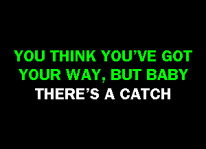 YOU THINK YOUWE GOT
YOUR WAY, BUT BABY
THERES A CATCH