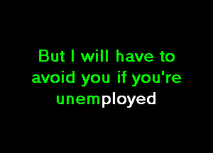 But I will have to

avoid you if you're
unemployed