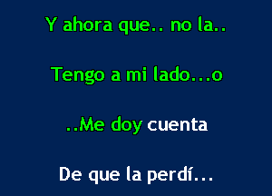 Y ahora que.. no la..
Tengo a mi lado...o

..Me doy cuenta

De que la perdl'...