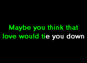 Maybe you think that

love would tie you down