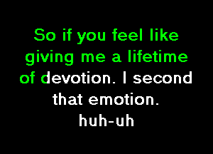 Soifyoufeelnke
giving me a lifetime

of devotion. I second

that emotion.
huh-uh