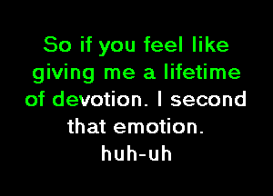 Soifyoufeelnke
giving me a lifetime

of devotion. I second

that emotion.
huh-uh