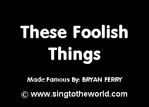 These Foollislh

Things

Made Famous By. BRYAN FERRY

(Q www.singtotheworld.com