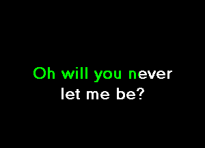 Oh will you never
let me be?
