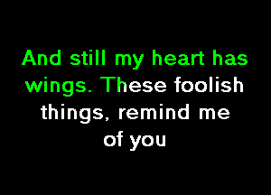 And still my heart has
wings. These foolish

things, remind me
of you