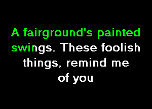 A fairground's painted
swings. These foolish

things, remind me
of you