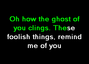 Oh how the ghost of
you clings. These

foolish things, remind
me of you