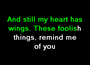 And still my heart has
wings. These foolish

things, remind me
of you