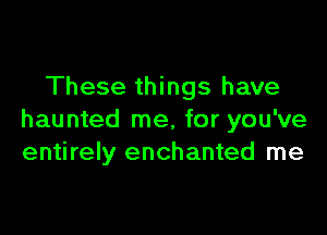 These things have

haunted me, for you've
entirely enchanted me