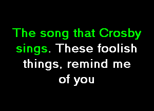 The song that Crosby
sings. These foolish

things, remind me
of you