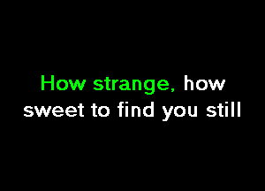 How strange, how

sweet to find you still