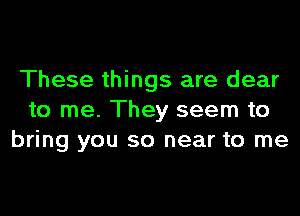 These things are dear

to me. They seem to
bring you so near to me