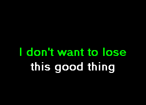 I don't want to lose
this good thing