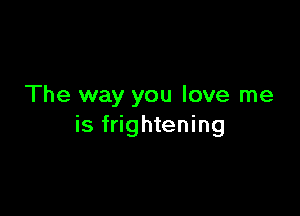 The way you love me

is frightening