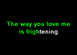 The way you love me

is frightening