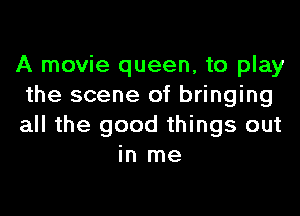 A movie queen, to play
the scene of bringing

all the good things out
in me