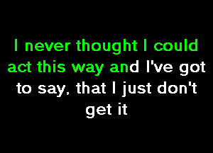 I never thought I could
act this way and I've got

to say, that I just don't
get it