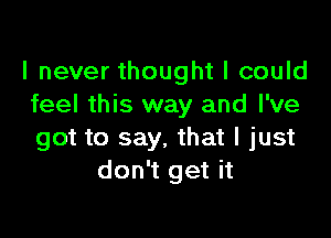 I never thought I could
feel this way and I've

got to say. that I just
don't get it