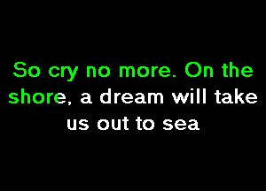 So cry no more. On the

shore, a dream will take
us out to sea