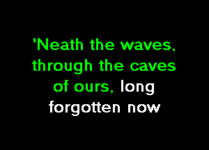 'Neath the waves,
through the caves

of ours, long
forgotten now
