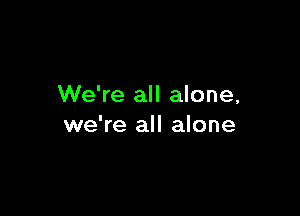 We're all alone,

we're all alone
