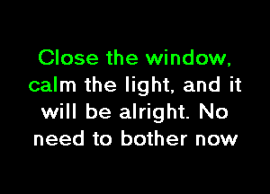 Close the window,
calm the light, and it

will be alright. No
need to bother now