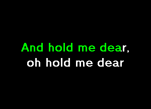 And hold me dear,

oh hold me dear