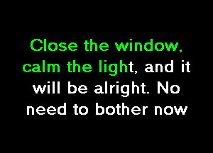 Close the window,
calm the light, and it

will be alright. No
need to bother now