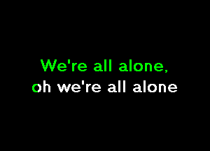 We're all alone,

oh we're all alone