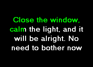 Close the window,
calm the light, and it

will be alright. No
need to bother now