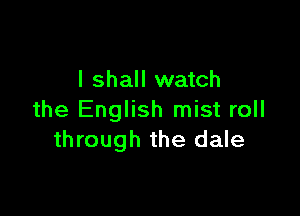 I shall watch

the English mist roll
through the dale