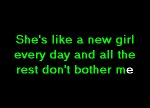 She's like a new girl

every day and all the
rest don't bother me