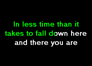 In less time than it

takes to fall down here
and there you are