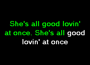 She's all good lovin'

at once. She's all good
lovin' at once