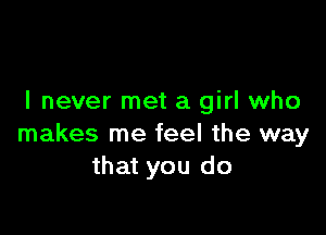 I never met a girl who

makes me feel the way
that you do