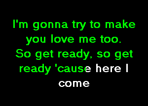 I'm gonna try to make
you love me too.

So get ready, so get
ready 'cause here I
come