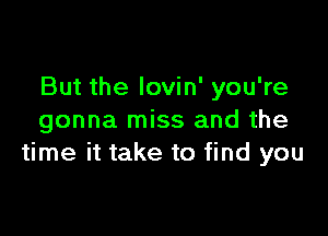 But the lovin' you're

gonna miss and the
time it take to find you