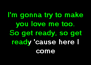 I'm gonna try to make
you love me too.

So get ready, so get
ready 'cause here I
come