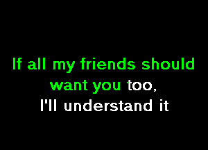 If all my friends should

want you too,
I'll understand it