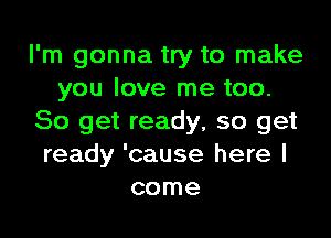 I'm gonna try to make
you love me too.

So get ready, so get
ready 'cause here I
come