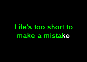Life's too short to

make a mistake