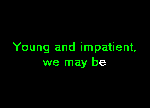 Young and impatient,

we may be