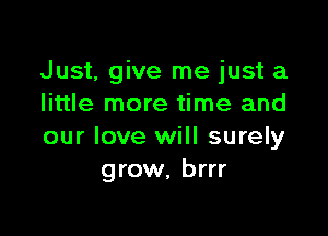 Just, give me just a
little more time and

our love will surely
grow, brrr